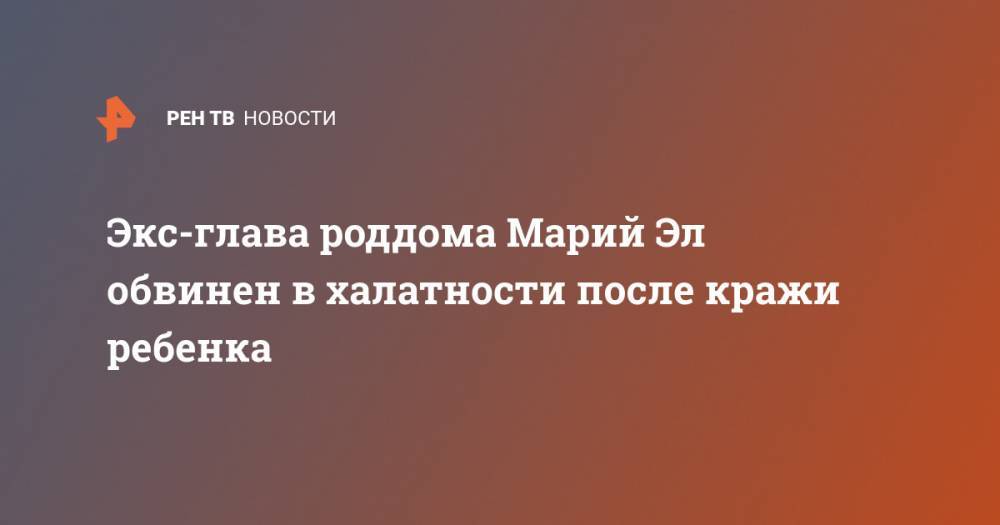 Экс-глава роддома Марий Эл обвинен в халатности после кражи ребенка - ren.tv - Россия - респ. Марий Эл