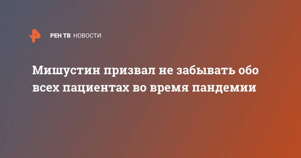 Михаил Мишустин - Мишустин призвал не забывать обо всех пациентах во время пандемии - ren.tv - Россия