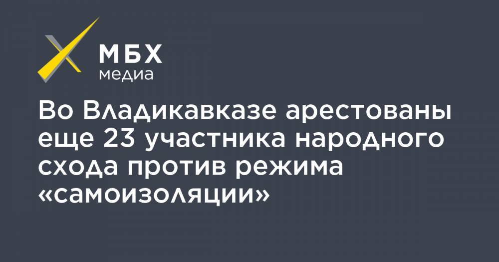 Во Владикавказе арестованы еще 23 участника народного схода против режима «самоизоляции» - mbk.news - респ. Алания - Владикавказ