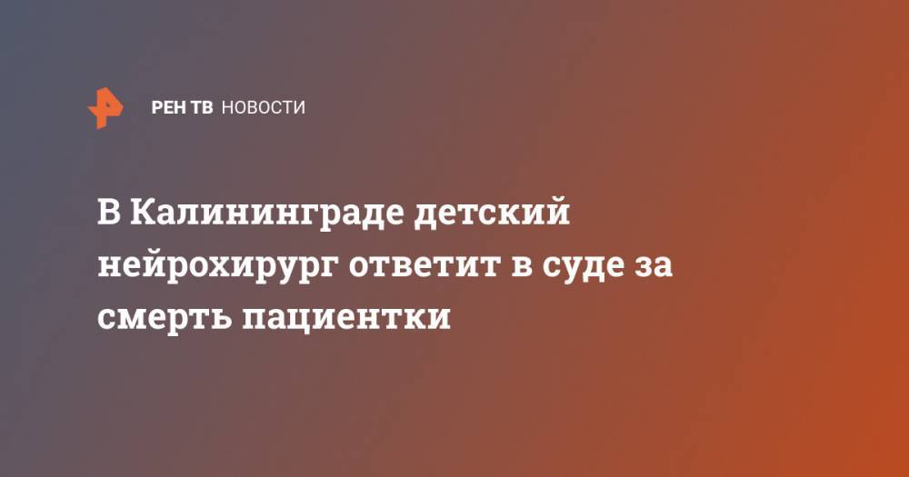 В Калининграде детский нейрохирург ответит в суде за смерть пациентки - ren.tv - Калининград