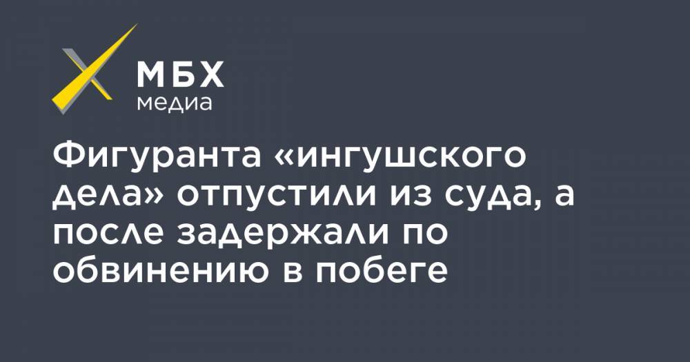 Фигуранта «ингушского дела» отпустили из суда, а после задержали по обвинению в побеге - mbk.news - респ. Ингушетия - респ. Чечня - респ. Алания