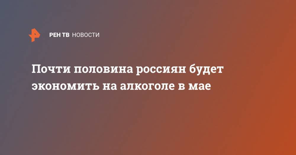 Почти половина россиян будет экономить на алкоголе в мае - ren.tv - Россия - Boston