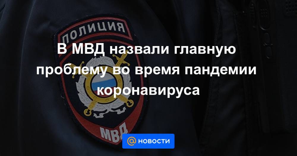 В МВД назвали главную проблему во время пандемии коронавируса - news.mail.ru - Россия