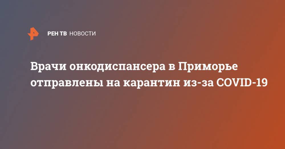 Врачи онкодиспансера в Приморье отправлены на карантин из-за COVID-19 - ren.tv - Россия - Приморье край - Владивосток