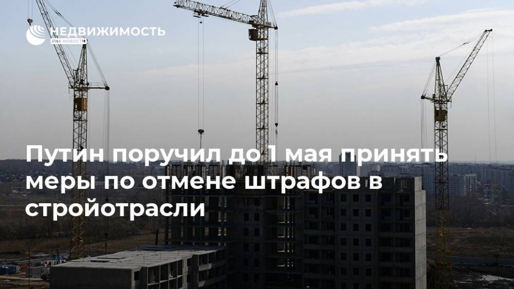 Владимир Путин - Путин поручил до 1 мая принять меры по отмене штрафов в стройотрасли - realty.ria.ru - Москва - Россия - Строительство