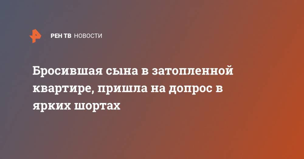 Бросившая сына в затопленной квартире, пришла на допрос в ярких шортах - ren.tv - Россия - Краснодарский край - Новороссийск