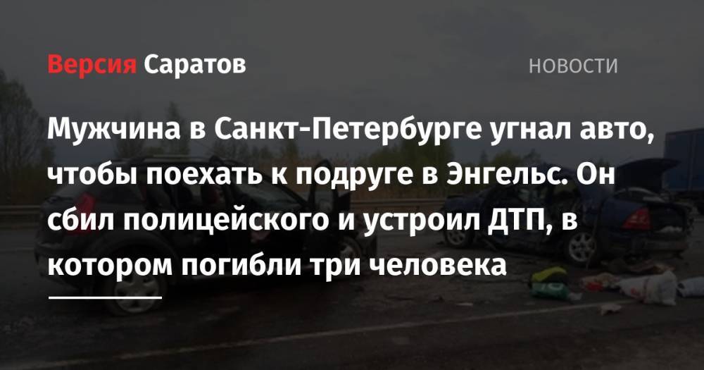 Мужчина в Санкт-Петербурге угнал авто, чтобы поехать к подруге в Энгельс. Он сбил полицейского и устроил ДТП, в котором погибли три человека - nversia.ru - Россия - Санкт-Петербург - Саратовская обл. - Рязанская обл. - район Рыбновский