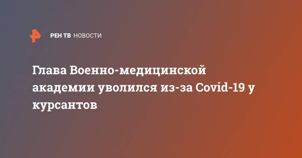 Глава Военно-медицинской академии уволился из-за Covid-19 у курсантов - ren.tv - Россия
