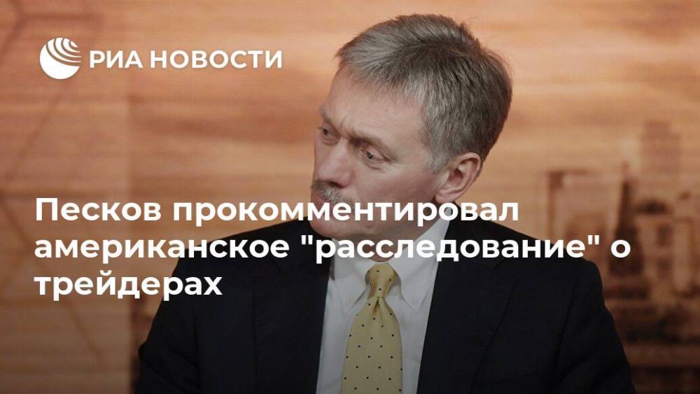 Дмитрий Песков - Песков прокомментировал американское "расследование" о трейдерах - ria.ru - Москва - Россия - США - Великобритания