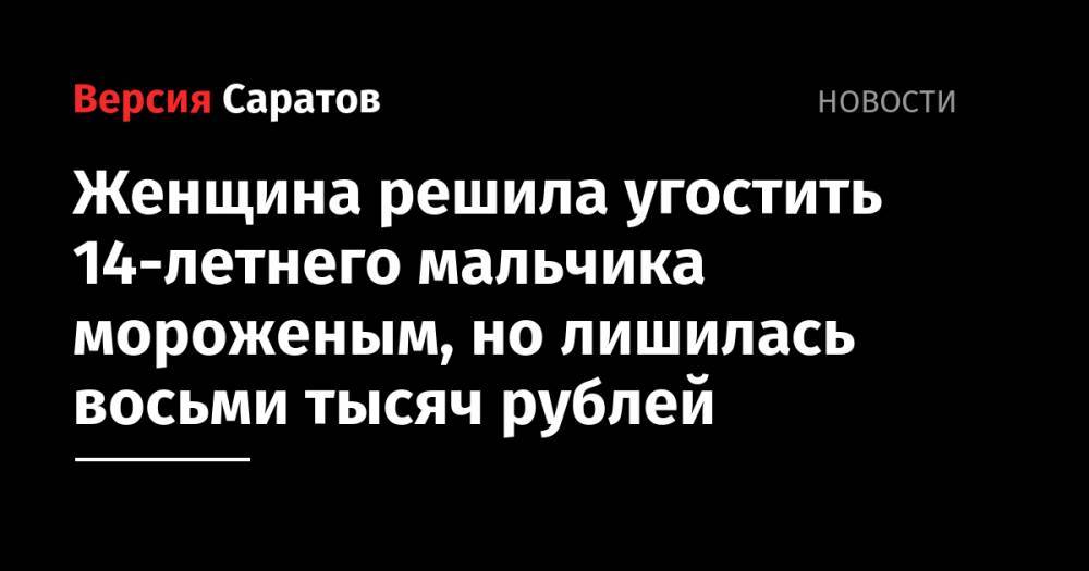 Женщина решила угостить 14-летнего мальчика мороженым, но лишилась восьми тысяч рублей - nversia.ru - Россия - Саратовская обл.