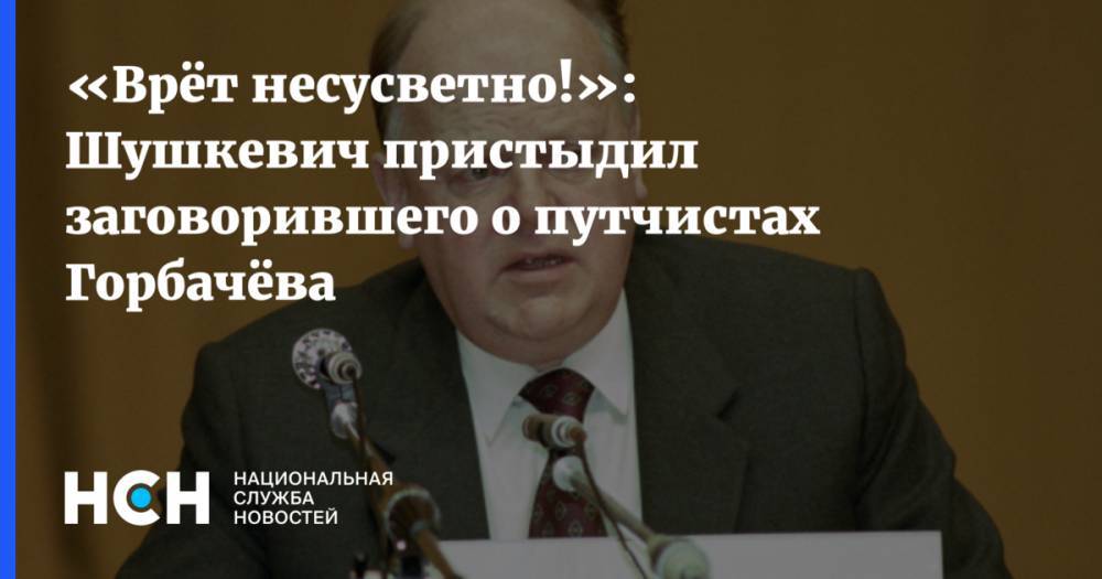 Михаил Горбачев - «Врёт несусветно!»: Шушкевич пристыдил заговорившего о путчистах Горбачёва - nsn.fm