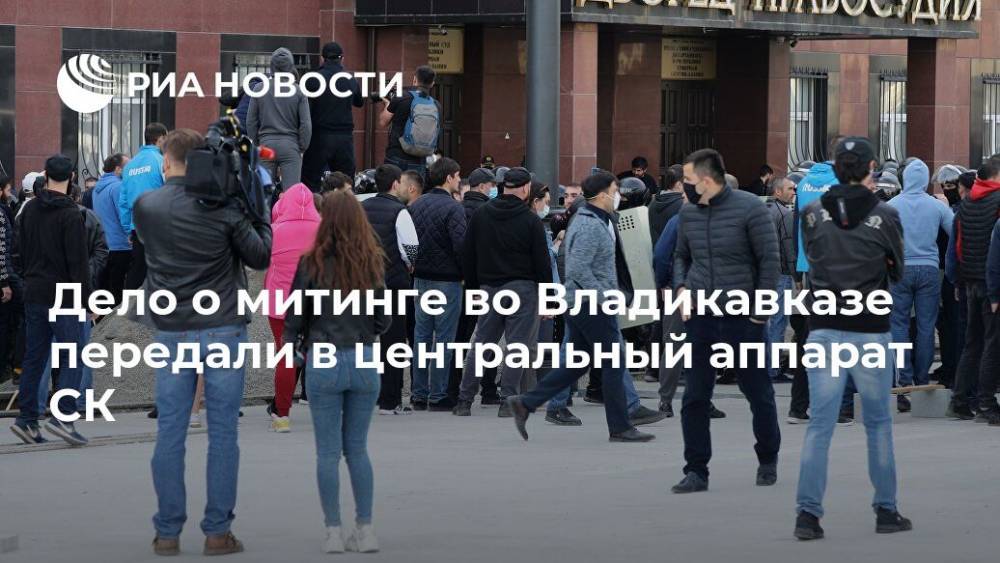 Светлана Петренко - Александр Бастрыкин - Дело о митинге во Владикавказе передали в центральный аппарат СК - ria.ru - Москва - Россия - Владикавказ