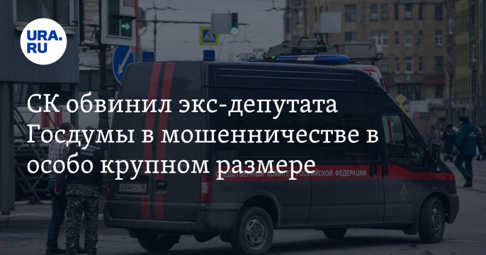 СК обвинил экс-депутата Госдумы в мошенничестве в особо крупном размере - ura.news - Россия