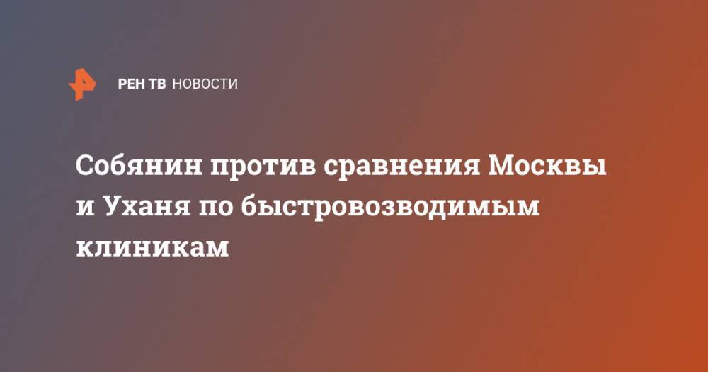 Сергей Собянин - Собянин против сравнения Москвы и Уханя по быстровозводимым клиникам - ren.tv - Москва - Россия - Китай - Ухань