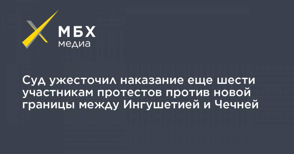 Суд ужесточил наказание еще шести участникам протестов против новой границы между Ингушетией и Чечней - mbk.news - респ. Ингушетия - респ. Чечня - Ставрополье