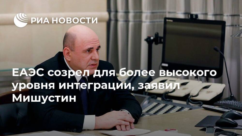 Михаил Мишустин - ЕАЭС созрел для более высокого уровня интеграции, заявил Мишустин - ria.ru - Москва - Россия - Казахстан
