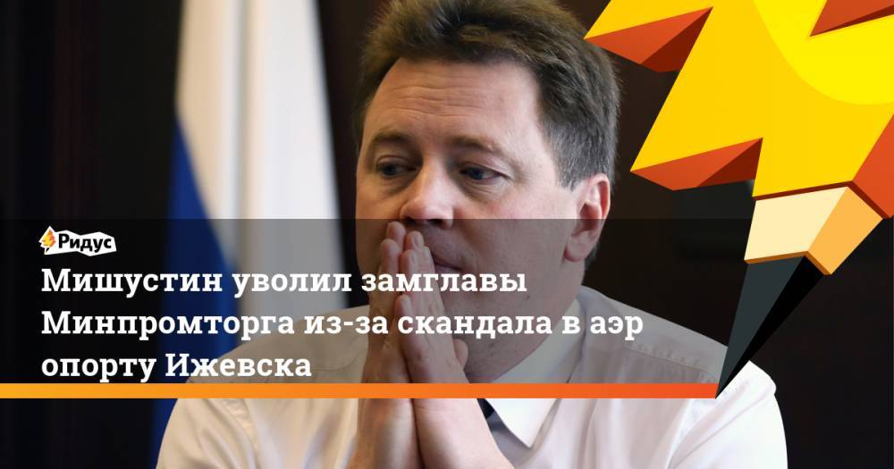 Дмитрий Овсянников - Михаил Мишустин - Мишустин уволил замглавы Минпромторга из-за скандала ваэропорту Ижевска - ridus.ru - Россия - Ижевск