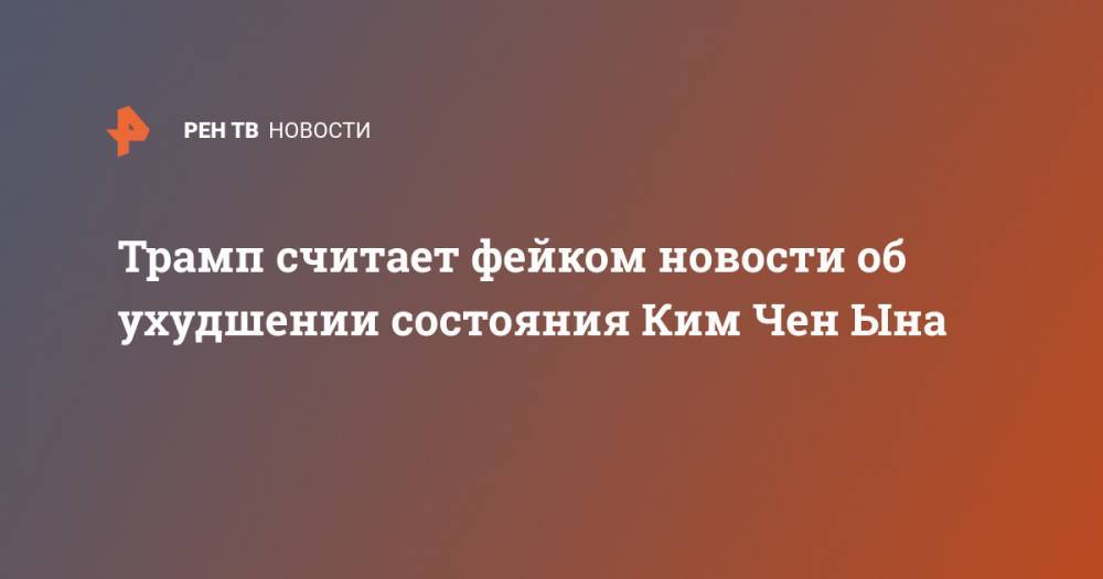 Дональд Трамп - Ким Ченын - Трамп считает фейком новости об ухудшении состояния Ким Чен Ына - ren.tv - США - КНДР