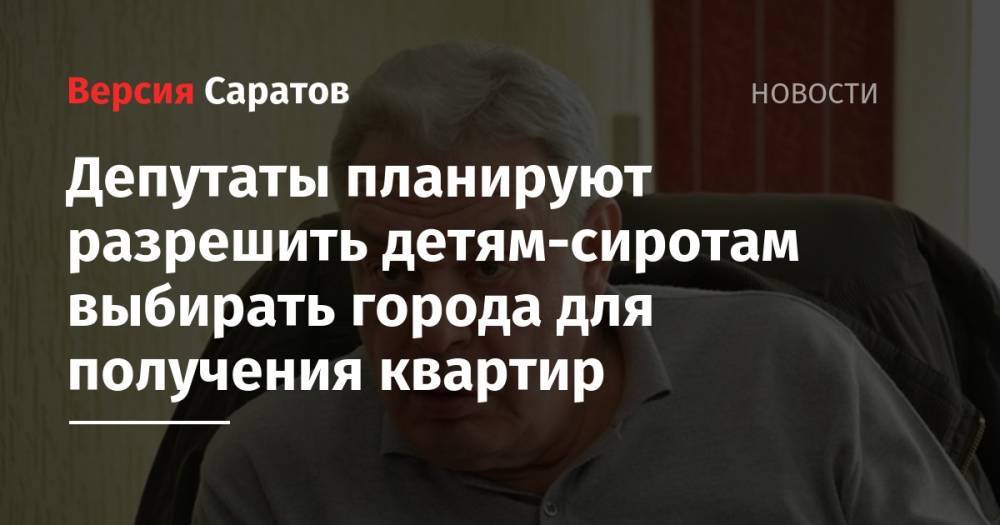 Леонид Писной - Депутаты планируют разрешить детям-сиротам выбирать города для получения квартир - nversia.ru - Россия - Саратов
