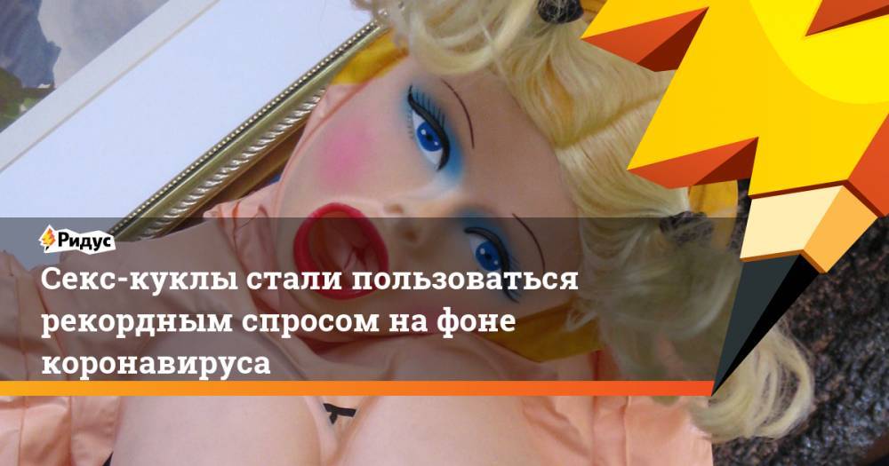 Секс-куклы стали пользоваться рекордным спросом на фоне коронавируса - ridus.ru