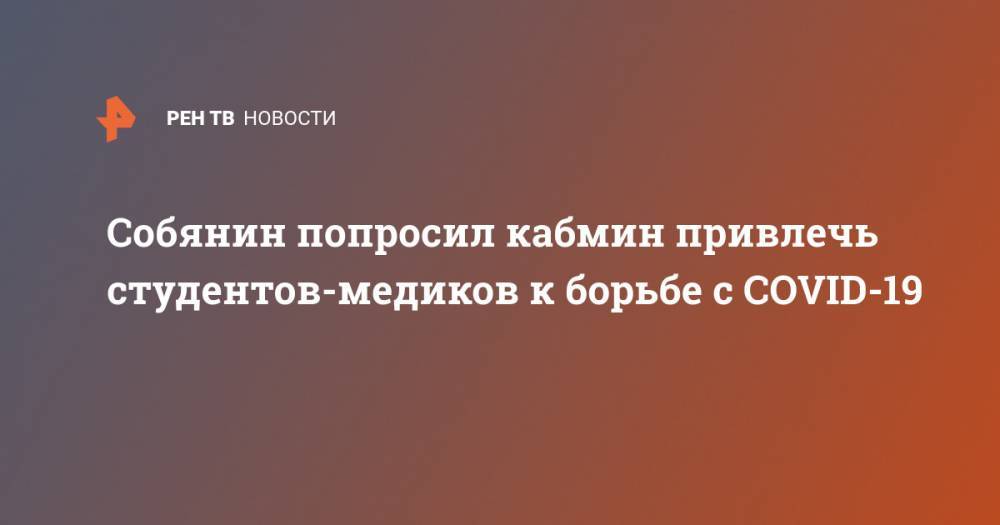 Сергей Собянин - Михаил Мишустин - Собянин попросил кабмин привлечь студентов-медиков к борьбе с COVID-19 - ren.tv - Москва