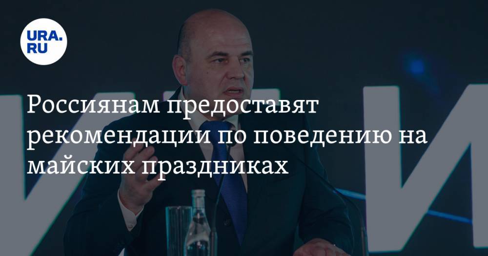Михаил Мишустин - Анна Попова - Россиянам предоставят рекомендации по поведению на майских праздниках - ura.news - Россия