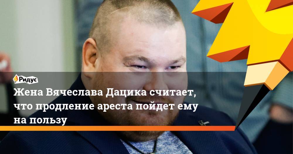 Вячеслав Дацик - Жена Вячеслава Дацика считает, что продление ареста пойдет ему на пользу - ridus.ru - Россия - Эстония