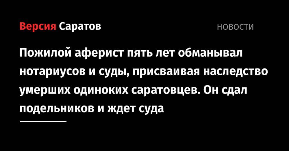 Пожилой аферист пять лет обманывал нотариусов и суды, присваивая наследство умерших одиноких саратовцев. Он сдал подельников и ждет суда - nversia.ru - Россия - Саратов