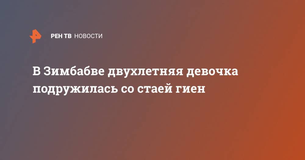 В Зимбабве двухлетняя девочка подружилась со стаей гиен - ren.tv - Зимбабве