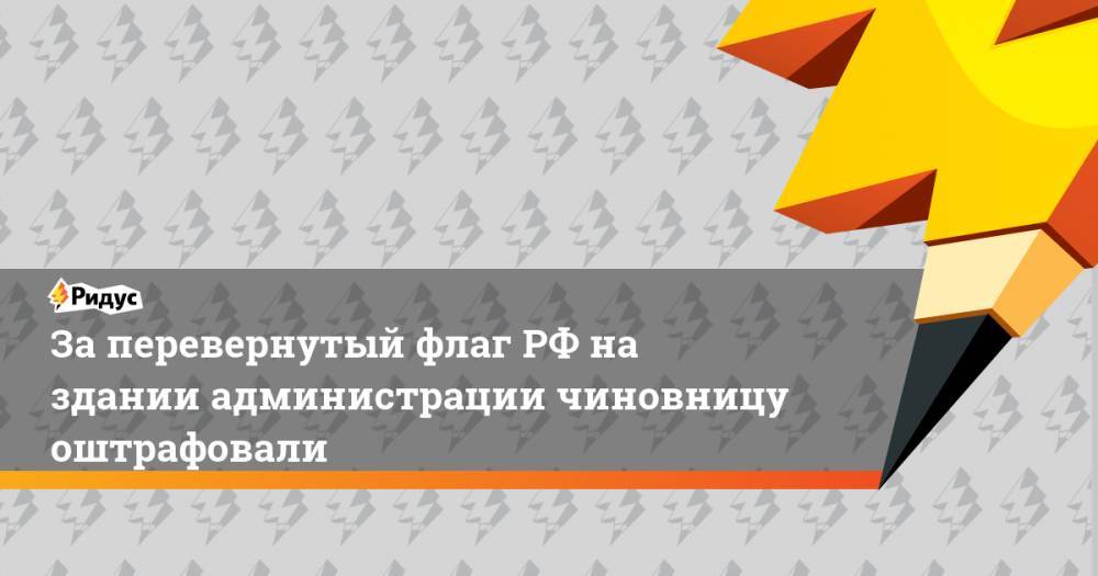 За перевернутый флаг РФ на здании администрации чиновницу оштрафовали - ridus.ru - Россия - Ленинградская обл. - Сербия - район Лужский