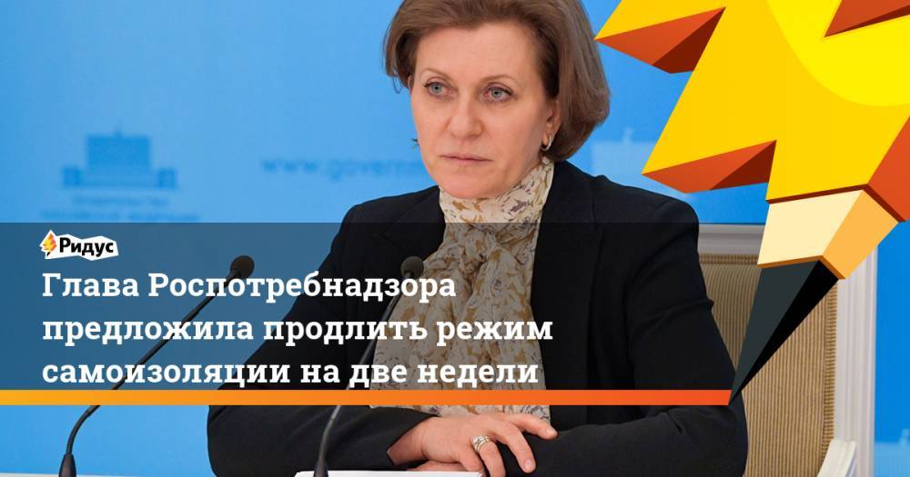 Татьяна Голикова - Анна Попова - Глава Роспотребнадзора редложила продлить режим самоизоляции на две недели - ridus.ru