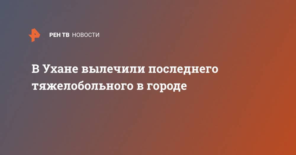 В Ухане вылечили последнего тяжелобольного в городе - ren.tv - Китай - Ухань