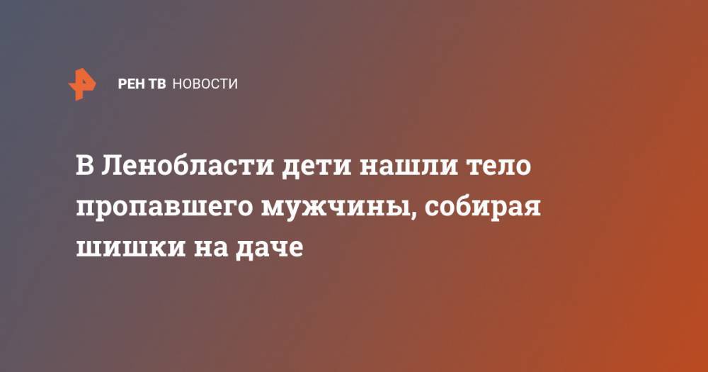 В Ленобласти дети нашли тело пропавшего мужчины, собирая шишки на даче - ren.tv - Ленинградская обл.