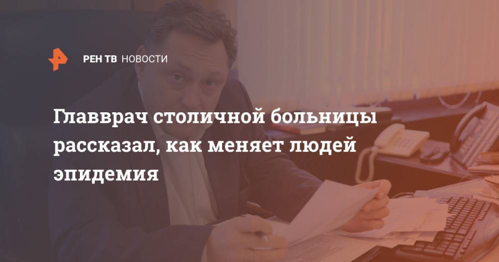 Главврач столичной больницы рассказал, как меняет людей эпидемия - ren.tv - Москва