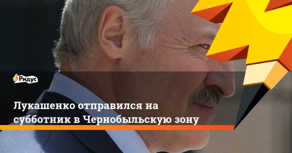 Александр Лукашенко - Лукашенко отправился на субботник в Чернобыльскую зону - ridus.ru - Белоруссия - район Петриковский