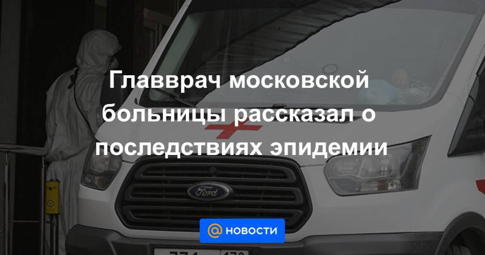 Главврач московской больницы рассказал о последствиях эпидемии - news.mail.ru