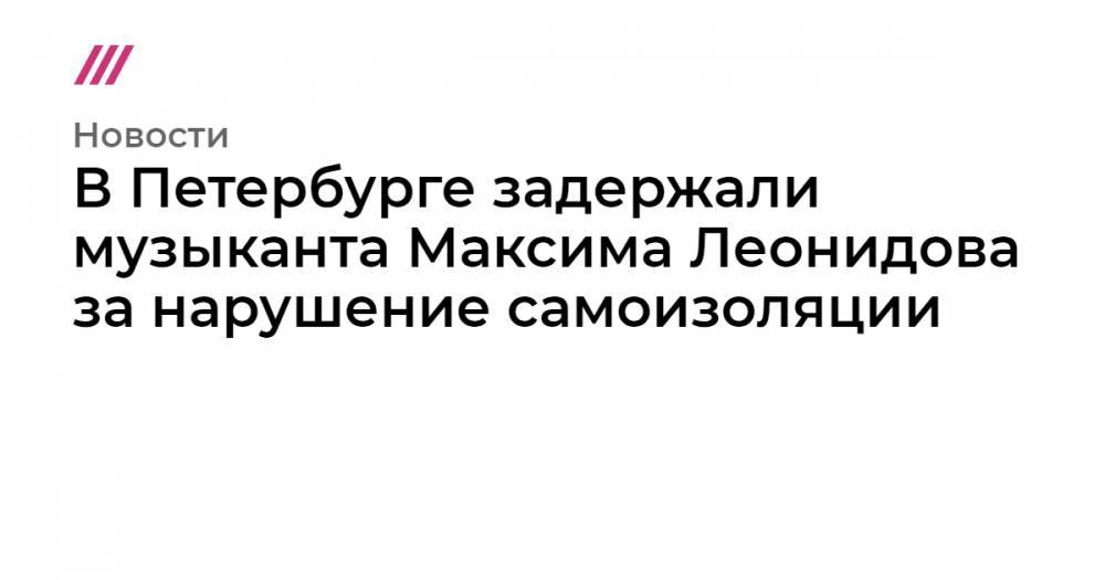 Максим Леонидов - В Петербурге задержали музыканта Максима Леонидова за нарушение самоизоляции - tvrain.ru - Москва - Санкт-Петербург