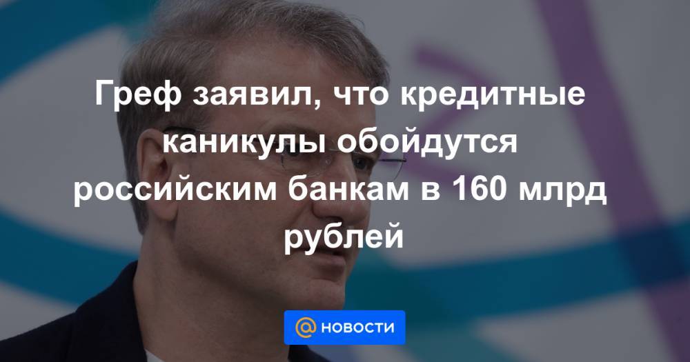 Герман Греф - Греф заявил, что кредитные каникулы обойдутся российским банкам в 160 млрд рублей - news.mail.ru - Россия