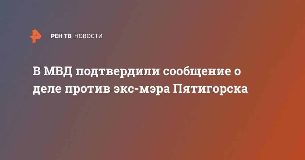 В МВД подтвердили сообщение о деле против экс-мэра Пятигорска - ren.tv - Россия - Пятигорск - окр. Скфо