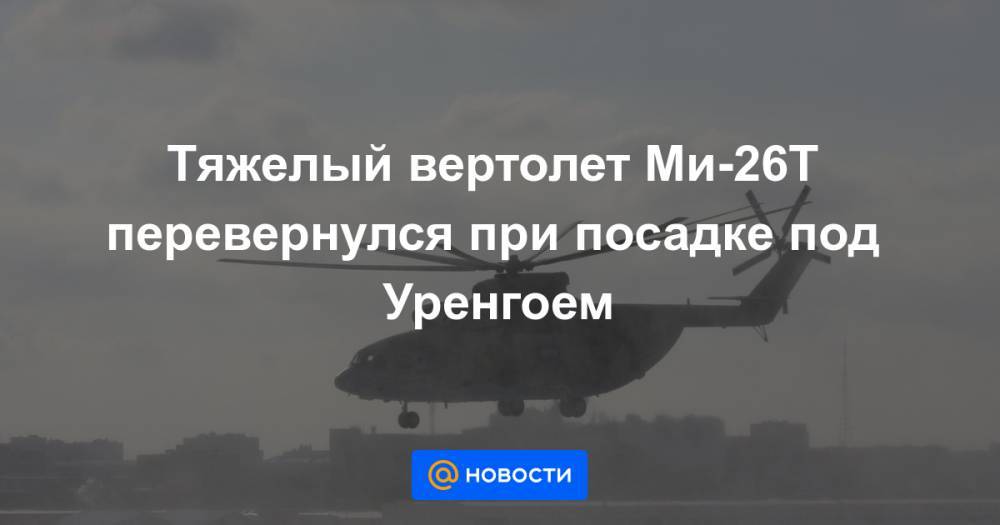 Тяжелый вертолет Ми-26Т перевернулся при посадке под Уренгоем - news.mail.ru - Москва