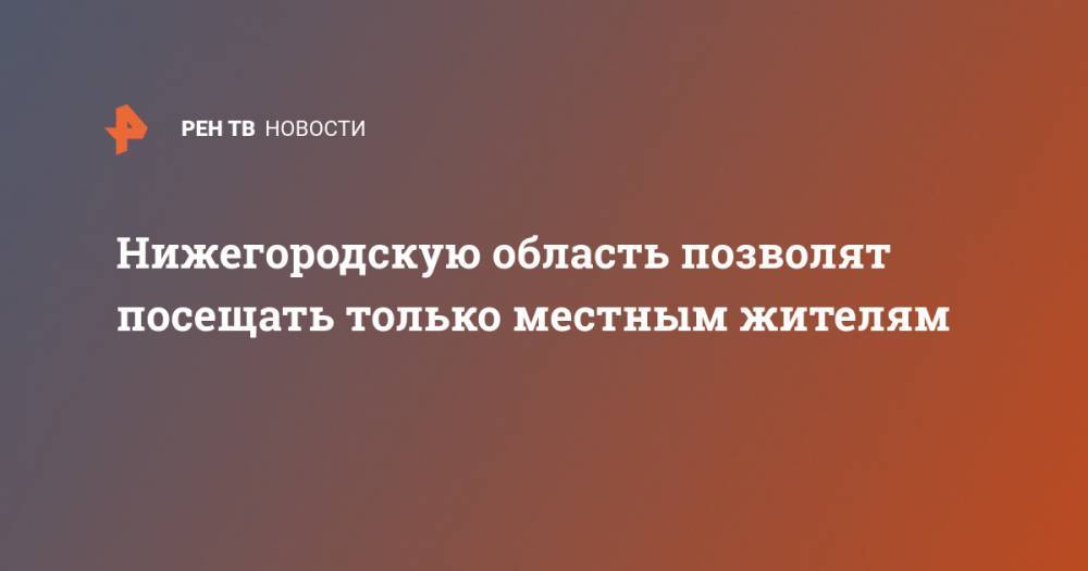 Глеб Никитин - Нижегородскую область позволят посещать только местным жителям - ren.tv - Нижегородская обл.