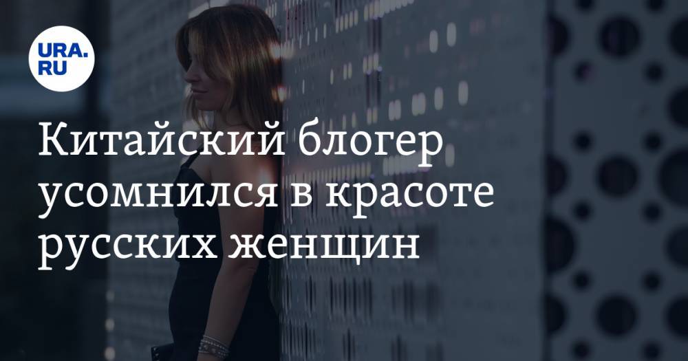 Блогер - Китайский блогер усомнился в красоте русских женщин - ura.news - Россия