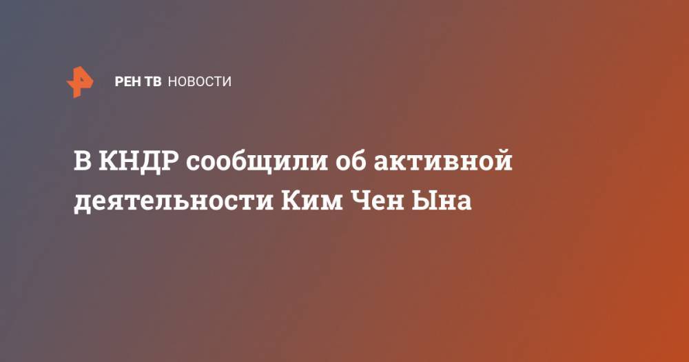 Ким Ченын - В КНДР сообщили об активной деятельности Ким Чен Ына - ren.tv - Южная Корея - КНДР