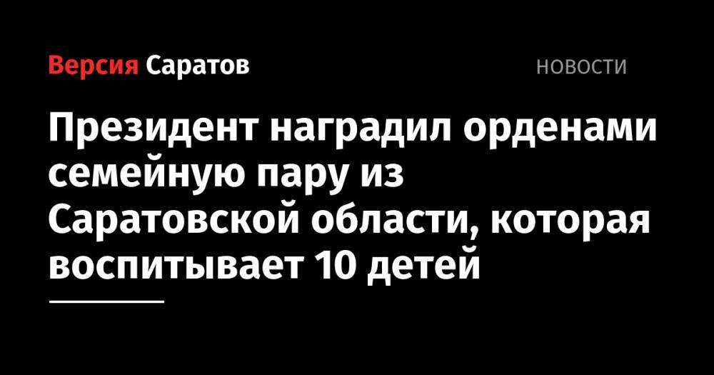 Владимир Путин - Президент наградил орденами семейную пару из Саратовской области, которая воспитывает 10 детей - nversia.ru - Россия - Саратовская обл. - район Калининский - район Энгельсский