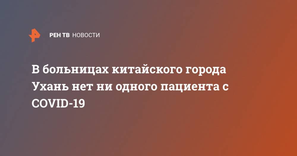 В больницах китайского города Ухань нет ни одного пациента с COVID-19 - ren.tv - Китай - Ухань