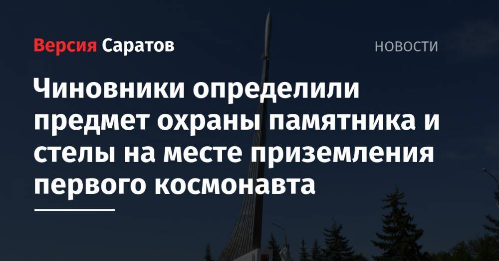 Юрий Гагарин - Чиновники определили предмет охраны памятника и стелы на месте приземления первого космонавта - nversia.ru - район Энгельсский