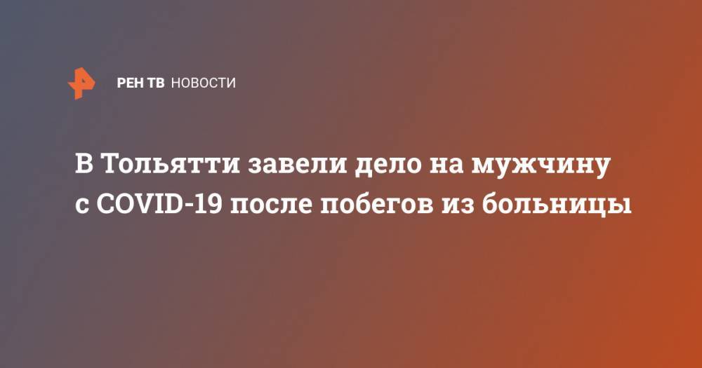 В Тольятти завели дело на мужчину с COVID-19 после побегов из больницы - ren.tv - Самарская обл. - Тольятти