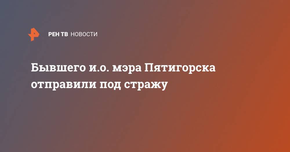 Бывшего и.о. мэра Пятигорска отправили под стражу - ren.tv - Россия - Пятигорск - окр. Скфо