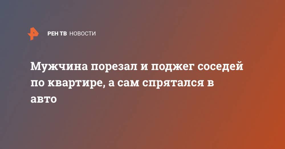 Мужчина порезал и поджег соседей по квартире, а сам спрятался в авто - ren.tv - Москва