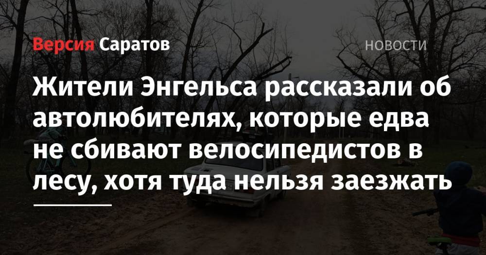 Жители Энгельса рассказали об автолюбителях, которые едва не сбивают велосипедистов в лесу, хотя туда нельзя заезжать - nversia.ru - Энгельс